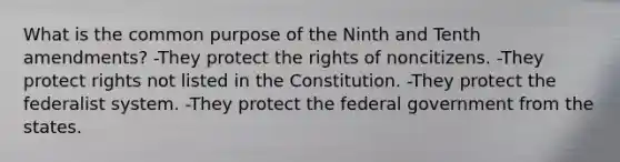 What is the common purpose of the Ninth and Tenth amendments? -They protect the rights of noncitizens. -They protect rights not listed in the Constitution. -They protect the federalist system. -They protect the federal government from the states.