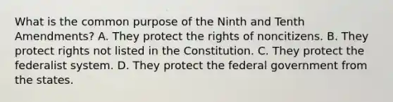 What is the common purpose of the Ninth and Tenth Amendments? A. They protect the rights of noncitizens. B. They protect rights not listed in the Constitution. C. They protect the federalist system. D. They protect the federal government from the states.