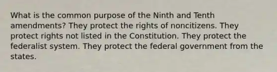 What is the common purpose of the Ninth and Tenth amendments? They protect the rights of noncitizens. They protect rights not listed in the Constitution. They protect the federalist system. They protect the federal government from the states.