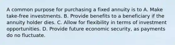 A common purpose for purchasing a fixed annuity is to A. Make take-free investments. B. Provide benefits to a beneficiary if the annuity holder dies. C. Allow for flexibility in terms of investment opportunities. D. Provide future economic security, as payments do no fluctuate.