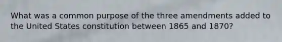 What was a common purpose of the three amendments added to the United States constitution between 1865 and 1870?