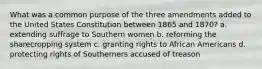 What was a common purpose of the three amendments added to the United States Constitution between 1865 and 1870? a. extending suffrage to Southern women b. reforming the sharecropping system c. granting rights to African Americans d. protecting rights of Southerners accused of treason