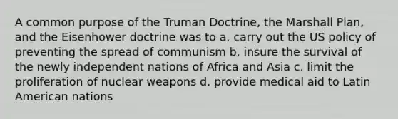 A common purpose of the Truman Doctrine, the Marshall Plan, and the Eisenhower doctrine was to a. carry out the US policy of preventing the spread of communism b. insure the survival of the newly independent nations of Africa and Asia c. limit the proliferation of nuclear weapons d. provide medical aid to Latin American nations