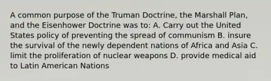 A common purpose of the Truman Doctrine, the Marshall Plan, and the Eisenhower Doctrine was to: A. Carry out the United States policy of preventing the spread of communism B. insure the survival of the newly dependent nations of Africa and Asia C. limit the proliferation of nuclear weapons D. provide medical aid to Latin American Nations