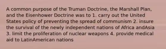 A common purpose of the Truman Doctrine, the Marshall Plan, and the Eisenhower Doctrine was to 1. carry out the United States policy of preventing the spread of communism 2. insure the survival of the newly independent nations of Africa andAsia 3. limit the proliferation of nuclear weapons 4. provide medical aid to LatinAmerican nations