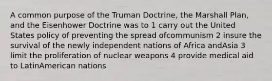 A common purpose of the Truman Doctrine, the Marshall Plan, and the Eisenhower Doctrine was to 1 carry out the United States policy of preventing the spread ofcommunism 2 insure the survival of the newly independent nations of Africa andAsia 3 limit the proliferation of nuclear weapons 4 provide medical aid to LatinAmerican nations