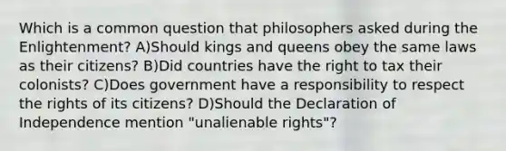 Which is a common question that philosophers asked during the Enlightenment? A)Should kings and queens obey the same laws as their citizens? B)Did countries have the right to tax their colonists? C)Does government have a responsibility to respect the rights of its citizens? D)Should the Declaration of Independence mention "unalienable rights"?