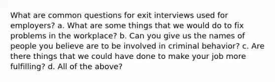 What are common questions for exit interviews used for employers? a. What are some things that we would do to fix problems in the workplace? b. Can you give us the names of people you believe are to be involved in criminal behavior? c. Are there things that we could have done to make your job more fulfilling? d. All of the above?