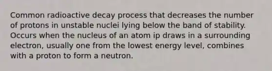 Common radioactive decay process that decreases the number of protons in unstable nuclei lying below the band of stability. Occurs when the nucleus of an atom ip draws in a surrounding electron, usually one from the lowest energy level, combines with a proton to form a neutron.