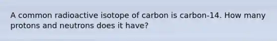 A common radioactive isotope of carbon is carbon-14. How many protons and neutrons does it have?