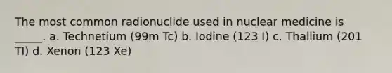 The most common radionuclide used in nuclear medicine is _____. a. Technetium (99m Tc) b. Iodine (123 I) c. Thallium (201 TI) d. Xenon (123 Xe)