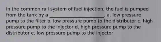 In the common rail system of fuel injection, the fuel is pumped from the tank by a ________________________. a. low pressure pump to the filter b. low pressure pump to the distributor c. high pressure pump to the injector d. high pressure pump to the distributor e. low pressure pump to the injector