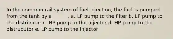 In the common rail system of fuel injection, the fuel is pumped from the tank by a ______. a. LP pump to the filter b. LP pump to the distributor c. HP pump to the injector d. HP pump to the distrubutor e. LP pump to the injector