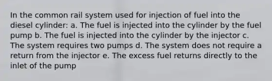 In the common rail system used for injection of fuel into the diesel cylinder: a. The fuel is injected into the cylinder by the fuel pump b. The fuel is injected into the cylinder by the injector c. The system requires two pumps d. The system does not require a return from the injector e. The excess fuel returns directly to the inlet of the pump