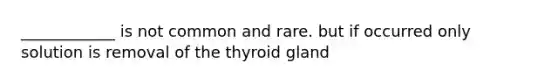 ____________ is not common and rare. but if occurred only solution is removal of the thyroid gland