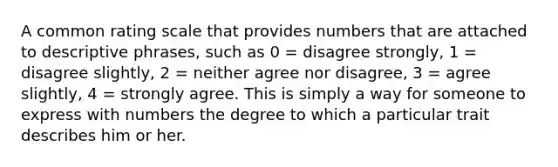 A common rating scale that provides numbers that are attached to descriptive phrases, such as 0 = disagree strongly, 1 = disagree slightly, 2 = neither agree nor disagree, 3 = agree slightly, 4 = strongly agree. This is simply a way for someone to express with numbers the degree to which a particular trait describes him or her.