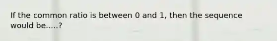 If the common ratio is between 0 and 1, then the sequence would be.....?