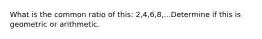 What is the common ratio of this: 2,4,6,8,...Determine if this is geometric or arithmetic.