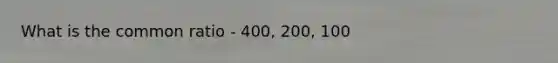 What is the common ratio - 400, 200, 100