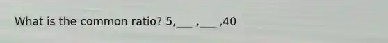 What is the common ratio? 5,___ ,___ ,40