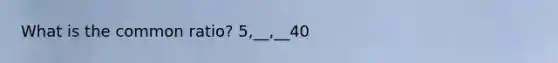 What is the common ratio? 5,__,__40