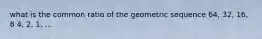 what is the common ratio of the geometric sequence 64, 32, 16, 8 4, 2, 1, ...