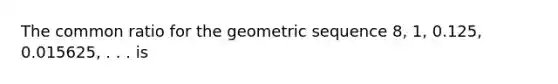 The common ratio for the geometric sequence 8, 1, 0.125, 0.015625, . . . is