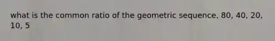 what is the common ratio of the geometric sequence, 80, 40, 20, 10, 5