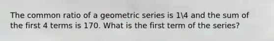 The common ratio of a geometric series is 14 and the sum of the first 4 terms is 170. What is the first term of the series?