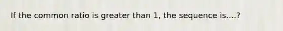 If the common ratio is greater than 1, the sequence is....?