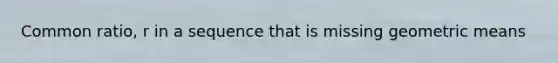 Common ratio, r in a sequence that is missing geometric means
