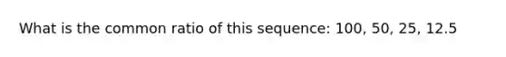 What is the common ratio of this sequence: 100, 50, 25, 12.5