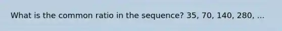What is the common ratio in the sequence? 35, 70, 140, 280, ...