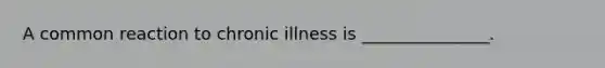 A common reaction to chronic illness is _______________.