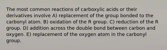 The most common reactions of carboxylic acids or their derivatives involve A) replacement of the group bonded to the carbonyl atom. B) oxidation of the R group. C) reduction of the R group. D) addition across the double bond between carbon and oxygen. E) replacement of the oxygen atom in the carbonyl group.