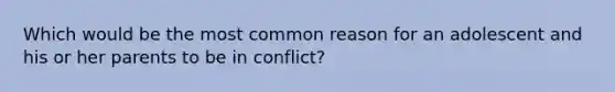 Which would be the most common reason for an adolescent and his or her parents to be in conflict?