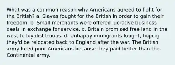 What was a common reason why Americans agreed to fight for the British? a. Slaves fought for the British in order to gain their freedom. b. Small merchants were offered lucrative business deals in exchange for service. c. Britain promised free land in the west to loyalist troops. d. Unhappy immigrants fought, hoping they'd be relocated back to England after the war. The British army lured poor Americans because they paid better than the Continental army.