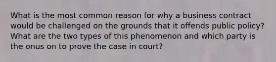 What is the most common reason for why a business contract would be challenged on the grounds that it offends public policy? What are the two types of this phenomenon and which party is the onus on to prove the case in court?