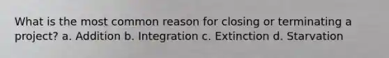 What is the most common reason for closing or terminating a project? a. Addition b. Integration c. Extinction d. Starvation