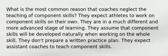 What is the most common reason that coaches neglect the teaching of component skills? They expect athletes to work on component skills on their own. They are in a much different and more advanced stage of learning. They assume that component skills will be developed naturally when working on the whole skill. They don't prepare a written practice plan. They expect assistant coaches to teach component skills.