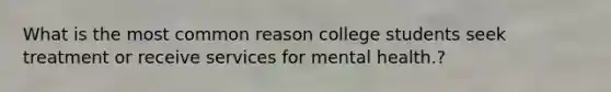 What is the most common reason college students seek treatment or receive services for mental health.?