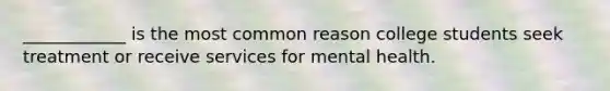 ____________ is the most common reason college students seek treatment or receive services for mental health.