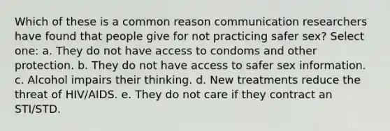 Which of these is a common reason communication researchers have found that people give for not practicing safer sex? Select one: a. They do not have access to condoms and other protection. b. They do not have access to safer sex information. c. Alcohol impairs their thinking. d. New treatments reduce the threat of HIV/AIDS. e. They do not care if they contract an STI/STD.