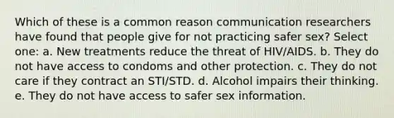 Which of these is a common reason communication researchers have found that people give for not practicing safer sex? Select one: a. New treatments reduce the threat of HIV/AIDS. b. They do not have access to condoms and other protection. c. They do not care if they contract an STI/STD. d. Alcohol impairs their thinking. e. They do not have access to safer sex information.