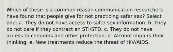 Which of these is a common reason communication researchers have found that people give for not practicing safer sex? Select one: a. They do not have access to safer sex information. b. They do not care if they contract an STI/STD. c. They do not have access to condoms and other protection. d. Alcohol impairs their thinking. e. New treatments reduce the threat of HIV/AIDS.