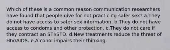 Which of these is a common reason communication researchers have found that people give for not practicing safer sex? a.They do not have access to safer sex information. b.They do not have access to condoms and other protection. c.They do not care if they contract an STI/STD. d.New treatments reduce the threat of HIV/AIDS. e.Alcohol impairs their thinking.