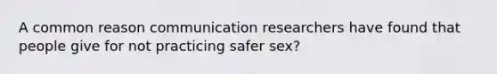 A common reason communication researchers have found that people give for not practicing safer sex?