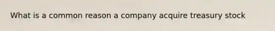 What is a common reason a company acquire treasury stock