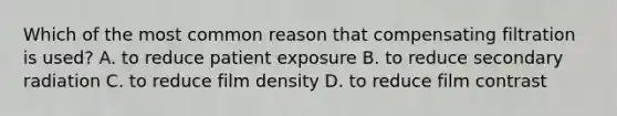 Which of the most common reason that compensating filtration is used? A. to reduce patient exposure B. to reduce secondary radiation C. to reduce film density D. to reduce film contrast