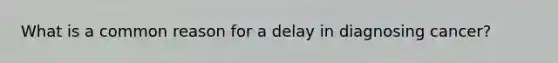 What is a common reason for a delay in diagnosing cancer?